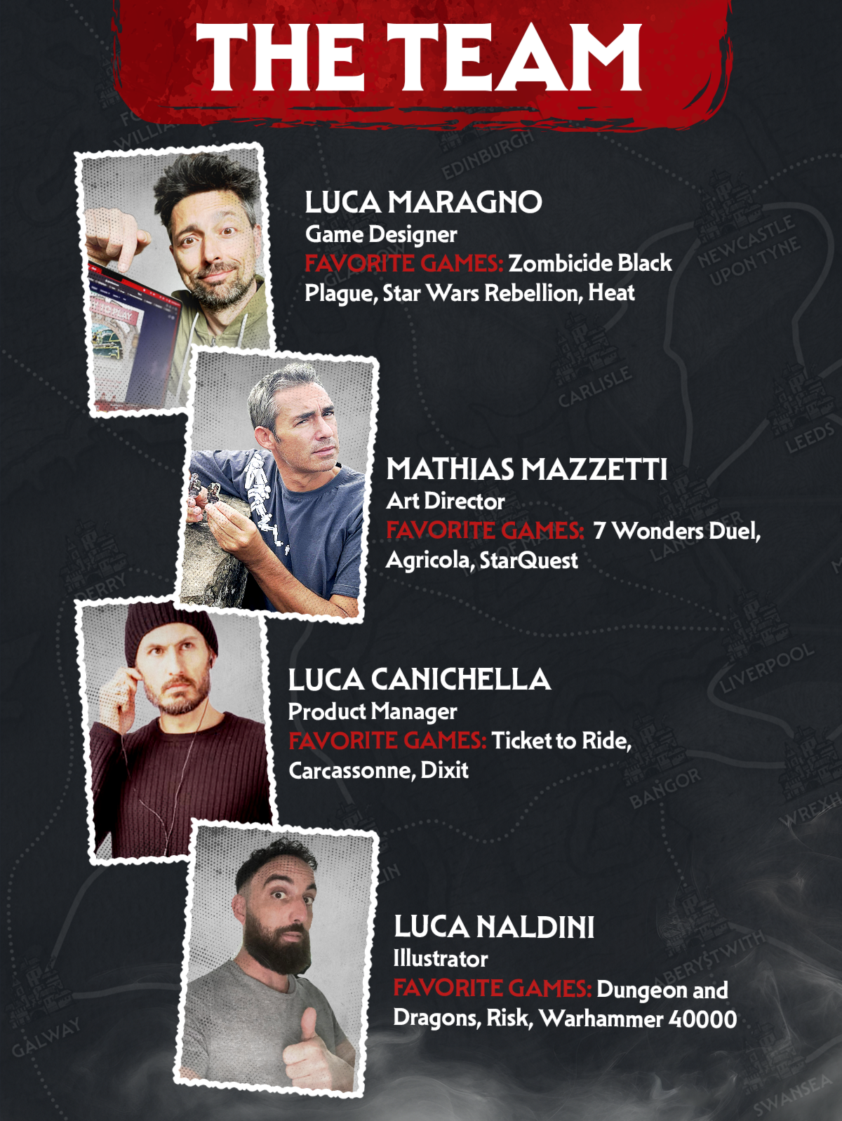 The Team Luca Maragno, Game Designer FAVORITE GAMES: Zombicide Black Plague, Star Wars Rebellion, Heat. Mathias Mazzetti, Art Director FAVORITE GAMES: 7 Wonders Duel, Agricola, StarQuest. Luca Canichella, Product Manager FAVORITE GAMES: Ticket to Ride, Carcassonne, Dixit Luca Naldini, Illustrator FAVORITE GAMES: Dungeon and Dragons, Risk, Warhammer 40000