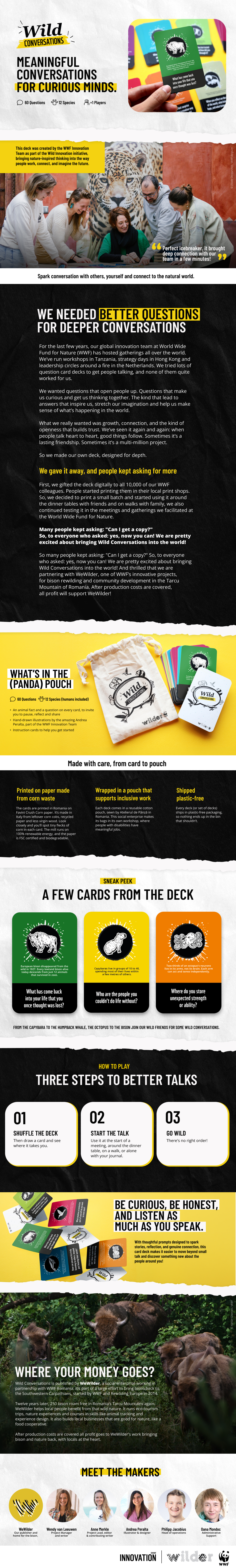 We needed better questions for deeper conversations   For the last few years, our global innovation team at World Wide Fund for Nature (WWF) has hosted gatherings all over the world. We’ve run workshops in Tanzania, strategy days in Hong Kong and leadership circles around a fire in the Netherlands. We tried lots of question card decks to get people talking, and none of them quite worked for us.   We wanted questions that open people up. Questions that make us curious and get us thinking together. The kind that lead to answers that inspire us, stretch our imagination and help us make sense of what’s happening in the world.   What we really wanted was growth, connection, and the kind of openness that builds trust. We’ve seen it again and again: when people talk heart to heart, good things follow. Sometimes it’s a lasting friendship. Sometimes it’s a multi-million project.   So we made our own deck, designed for depth.      We gave it away, and people kept asking for more   First, we gifted the deck digitally to all 10,000 of our WWF colleagues. People started printing them in their local print shops. So, we decided to print a small batch and started using it around the dinner tables with friends and on walks with family, we also continued testing it in the meetings and gatherings we facilitated at the World Wide Fund for Nature.     So many people kept asking: "Can I get a copy?" So, to everyone who asked: yes, now you can! We are pretty excited about bringing Wild Conversations into the world! And thrilled that we are partnering with WeWilder, one of WWF’s innovative projects, for bison rewilding and community development in the Tarcu Mountain of Romania. After production costs are covered, all profit will support WeWilder!  What’s in the (panda) pouch   60 question cards: 5 for each of 12 species (humans included)   An animal fact and a question on every card, to invite you to pause, reflect and share   Hand-drawn illustrations by the amazing Andrea Peralta, part of the WWF Innovation Team   Instruction cards to help you get started   Made with care, from card to pouch   Printed on paper made from corn waste: the cards are printed in Romania on Favini Crush Corn paper. It’s made in Italy from leftover corn cobs, recycled paper and less virgin wood. Look closely and you’ll spot tiny flecks of corn in each card. The mill runs on 100% renewable energy, and the paper is FSC certified and biodegradable.   Wrapped in a pouch that supports inclusive work: each deck comes in a reusable cotton pouch, sewn by Atelierul de Pânză in Romania. This social enterprise makes its bags in its own workshop, where people with disabilities have meaningful jobs.   Shipped plastic-free: every deck (or set of decks) ships in plastic-free packaging, so nothing ends up in the bin that shouldn’t.      How to play   Draw a card and see where it takes you. Use it at the start of a meeting, around the dinner table, on a walk, or alone with your journal. There's no right order.   Where your money goes / every deck helps bring bison back   Wild Conversations is published by WeWilder, a social enterprise working in partnership with WWF Romania. It’s part of a large effort to bring bison back to the Southwestern Carpathians, started by WWF and Rewilding Europe in 2014.   Twelve years later, 250 bison roam free in Romania’s Tarcu Mountains again. WeWilder helps local people benefit from that wild nature. It runs eco-tourism trips, nature experiences and courses in skills like animal tracking and experience design. It also builds local businesses that are good for nature, like a food cooperative.   After production costs are covered all profit goes to WeWilder's work bringing bison and nature back, with locals at the heart.   Meet the makers   Wendy van Leeuwen: wrote the questions.   Andrea Peralta: drew every animal and designed the deck.    Anne Merkle: editor, and the person who made space for this to happen.    Phil Jacobius: found our printer and makes sure your deck reaches you.    Oana Mondoc and WeWilder: our publisher and home for the bison.  