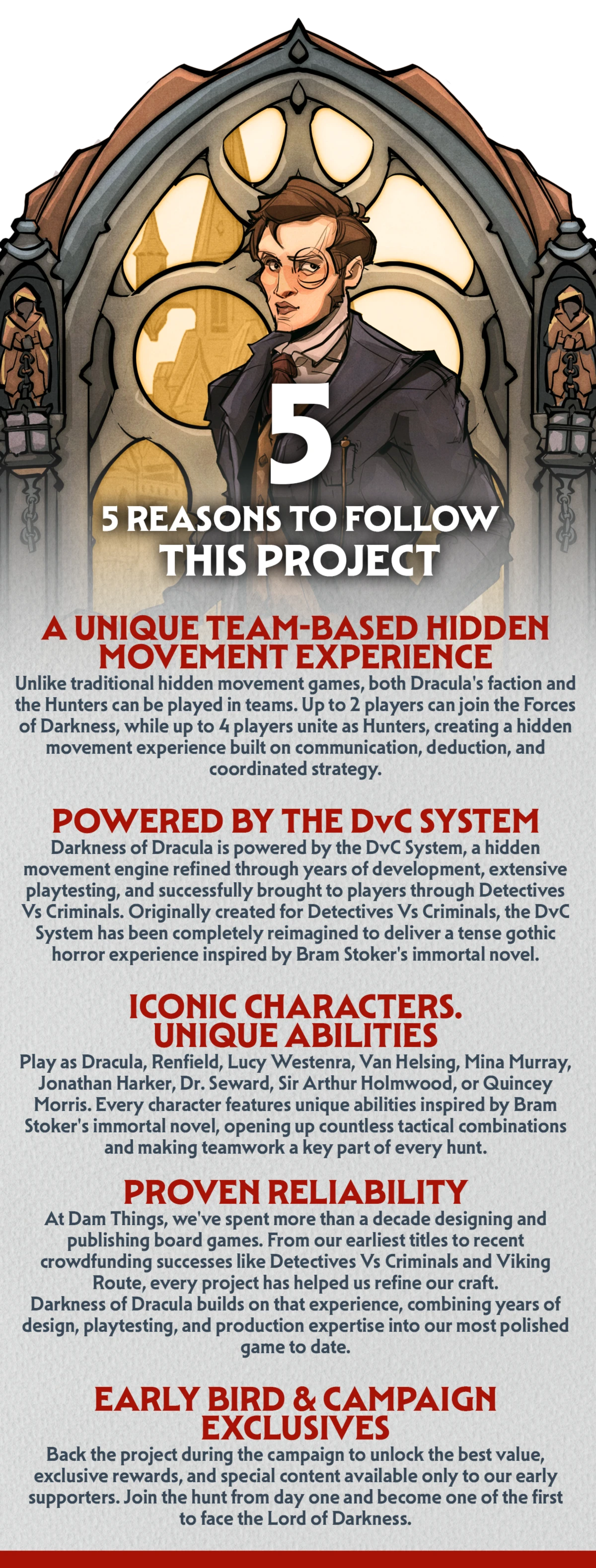 5 Five reasons to join the hunt today.  1. A UNIQUE TEAM-BASED HIDDEN MOVEMENT EXPERIENCE Unlike traditional hidden movement games, both Dracula's faction and the Hunters can be played in teams. Up to 2 players can join the Forces of Darkness, while up to 4 players unite as Hunters, creating a hidden movement experience built on communication, deduction, and coordinated strategy.  2. POWERED BY THE DvC SYSTEM Darkness of Dracula is powered by the DvC System, a hidden movement engine refined through years of development, extensive playtesting, and successfully brought to players through Detectives Vs Criminals. Originally created for Detectives Vs Criminals, the DvC System has been completely reimagined to deliver a tense gothic horror experience inspired by Bram Stoker's immortal novel. Discover the game that started it all → (link alla campagna GameFound di Detectives Vs Criminals)  3. ICONIC CHARACTERS. UNIQUE ABILITIES. Play as Dracula, Renfield, Lucy Westenra, Van Helsing, Mina Murray, Jonathan Harker, Dr. Seward, Sir Arthur Holmwood, or Quincey Morris. Every character features unique abilities inspired by Bram Stoker's immortal novel, opening up countless tactical combinations and making teamwork a key part of every hunt.  4. PROVEN RELIABILITY At Dam Things, we've spent more than a decade designing and publishing board games. From our earliest titles to recent crowdfunding successes like Detectives Vs Criminals and Viking Route, every project has helped us refine our craft. Darkness of Dracula builds on that experience, combining years of design, playtesting, and production expertise into our most polished game to date.  5. EARLY BIRD &amp; CAMPAIGN EXCLUSIVES Back the project during the campaign to unlock the best value, exclusive rewards, and special content available only to our early supporters. Join the hunt from day one and become one of the first to face the Lord of Darkness.